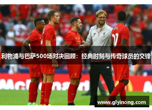 利物浦与巴萨500场对决回顾：经典时刻与传奇球员的交锋