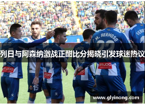 列日与阿森纳激战正酣比分揭晓引发球迷热议