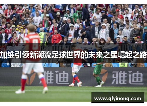 加维引领新潮流足球世界的未来之星崛起之路