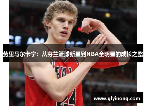 劳里马尔卡宁：从芬兰篮球新星到NBA全明星的成长之路