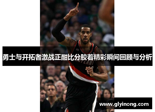 勇士与开拓者激战正酣比分胶着精彩瞬间回顾与分析