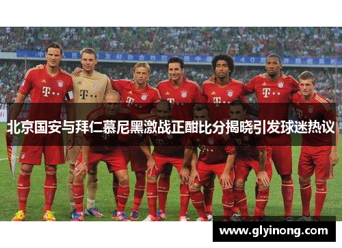 北京国安与拜仁慕尼黑激战正酣比分揭晓引发球迷热议