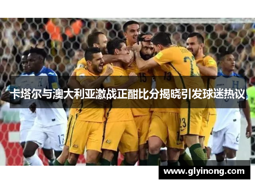 卡塔尔与澳大利亚激战正酣比分揭晓引发球迷热议