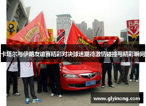 卡塔尔与伊朗友谊赛精彩对决球迷期待激情碰撞与精彩瞬间