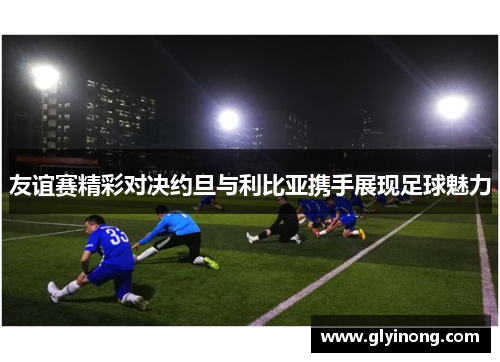 友谊赛精彩对决约旦与利比亚携手展现足球魅力