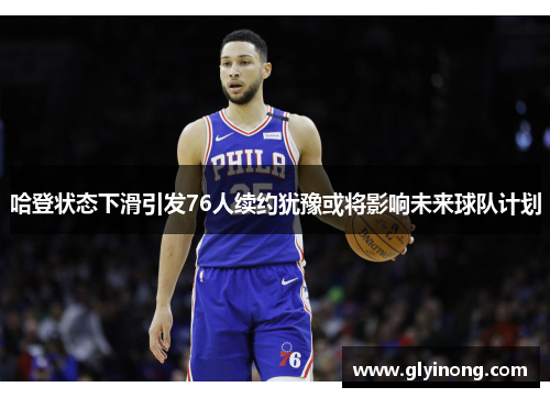 哈登状态下滑引发76人续约犹豫或将影响未来球队计划