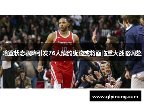 哈登状态骤降引发76人续约犹豫或将面临重大战略调整