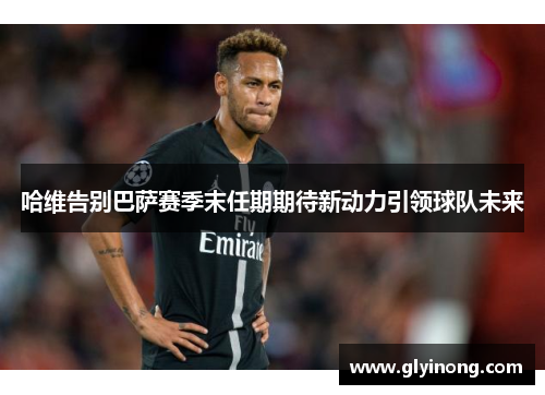 哈维告别巴萨赛季末任期期待新动力引领球队未来