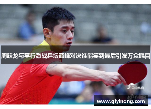 周跃龙与李行激战乒坛巅峰对决谁能笑到最后引发万众瞩目