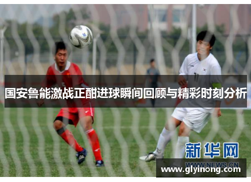 国安鲁能激战正酣进球瞬间回顾与精彩时刻分析