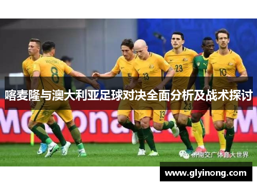 喀麦隆与澳大利亚足球对决全面分析及战术探讨
