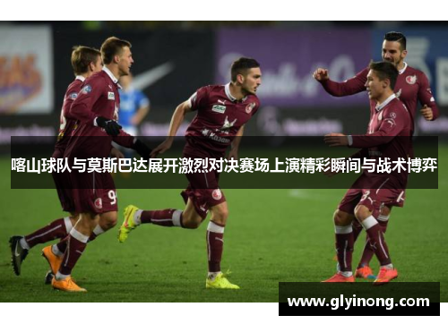 喀山球队与莫斯巴达展开激烈对决赛场上演精彩瞬间与战术博弈
