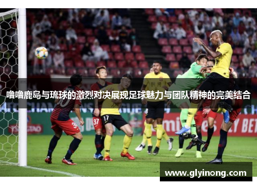 噜噜鹿岛与琉球的激烈对决展现足球魅力与团队精神的完美结合