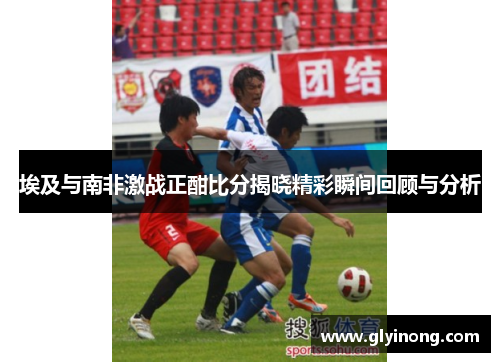 埃及与南非激战正酣比分揭晓精彩瞬间回顾与分析