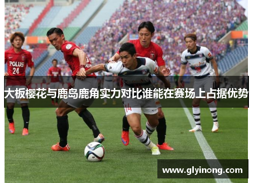 大板樱花与鹿岛鹿角实力对比谁能在赛场上占据优势