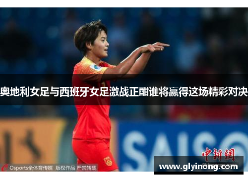 奥地利女足与西班牙女足激战正酣谁将赢得这场精彩对决