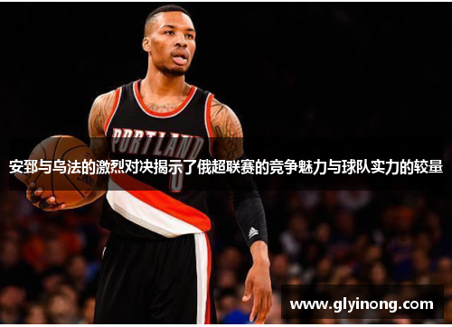 安郅与乌法的激烈对决揭示了俄超联赛的竞争魅力与球队实力的较量