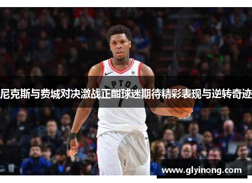 尼克斯与费城对决激战正酣球迷期待精彩表现与逆转奇迹
