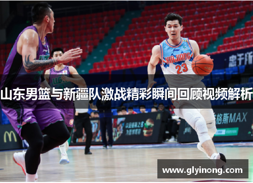 山东男篮与新疆队激战精彩瞬间回顾视频解析
