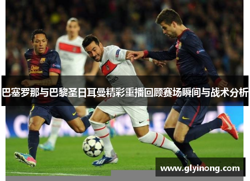 巴塞罗那与巴黎圣日耳曼精彩重播回顾赛场瞬间与战术分析