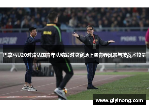 巴拿马U20对阵法国青年队精彩对决赛场上演青春风暴与技战术较量