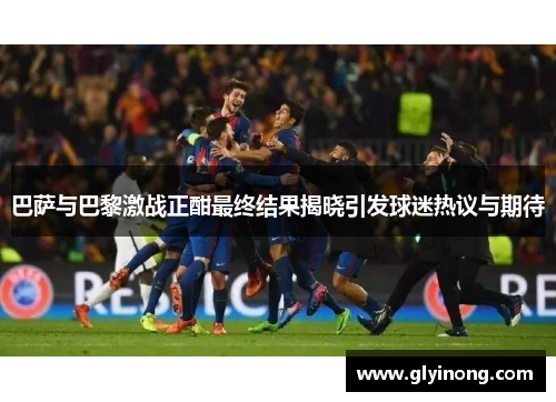 巴萨与巴黎激战正酣最终结果揭晓引发球迷热议与期待