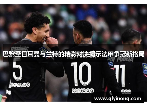 巴黎圣日耳曼与兰特的精彩对决揭示法甲争冠新格局