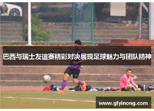 巴西与瑞士友谊赛精彩对决展现足球魅力与团队精神