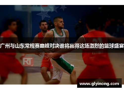 广州与山东常规赛巅峰对决谁将赢得这场激烈的篮球盛宴