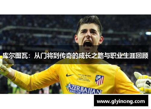 库尔图瓦：从门将到传奇的成长之路与职业生涯回顾