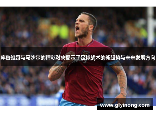 库鲁维奇与马沙尔的精彩对决揭示了足球战术的新趋势与未来发展方向