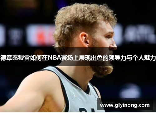 德章泰穆雷如何在NBA赛场上展现出色的领导力与个人魅力