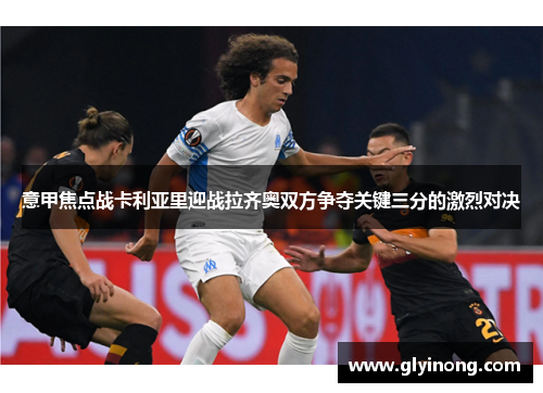 意甲焦点战卡利亚里迎战拉齐奥双方争夺关键三分的激烈对决